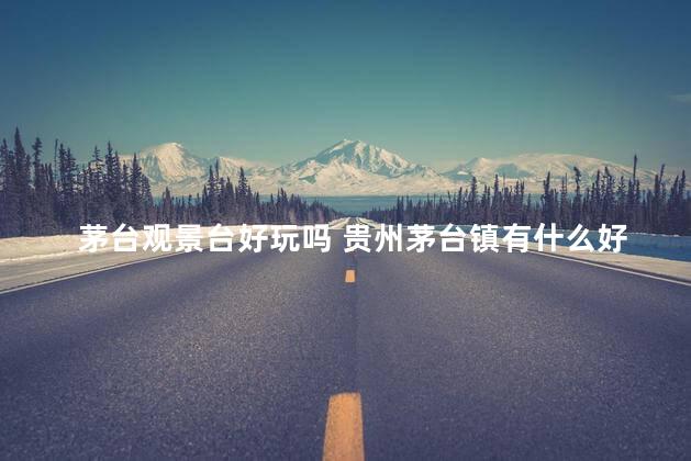 茅台观景台好玩吗 贵州茅台镇有什么好玩的地方